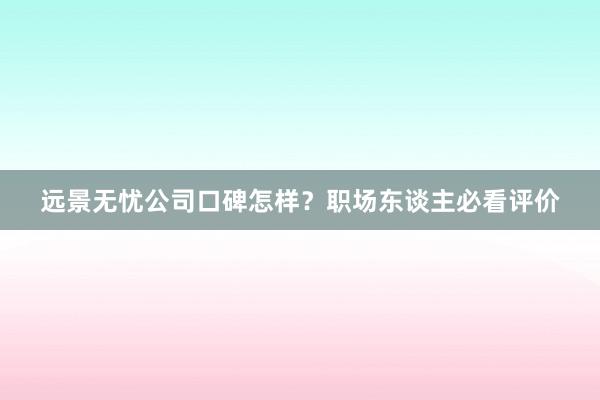 远景无忧公司口碑怎样？职场东谈主必看评价